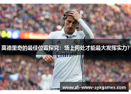 莫德里奇的最佳位置探究：场上何处才能最大发挥实力？