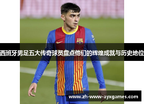 西班牙男足五大传奇球员盘点他们的辉煌成就与历史地位