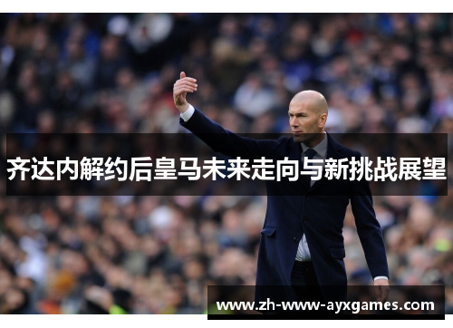 齐达内解约后皇马未来走向与新挑战展望