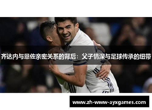 齐达内与恩佐亲密关系的背后：父子情深与足球传承的纽带