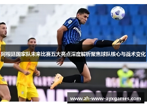 阿根廷国家队未来比赛五大亮点深度解析聚焦球队核心与战术变化