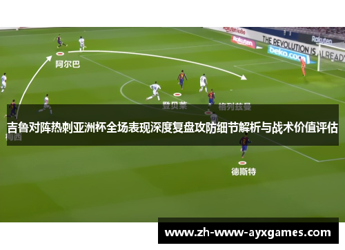 吉鲁对阵热刺亚洲杯全场表现深度复盘攻防细节解析与战术价值评估